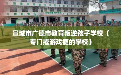 宣城市广德市教育叛逆孩子学校（专门戒游戏瘾的学校）
