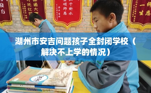湖州市安吉问题孩子全封闭学校（解决不上学的情况）