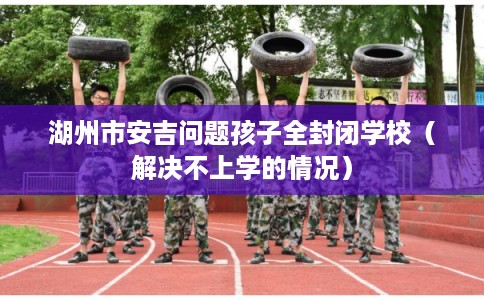 湖州市安吉问题孩子全封闭学校（解决不上学的情况）