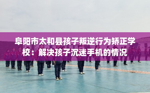 阜阳市太和县孩子叛逆行为矫正学校：解决孩子沉迷手机的情况
