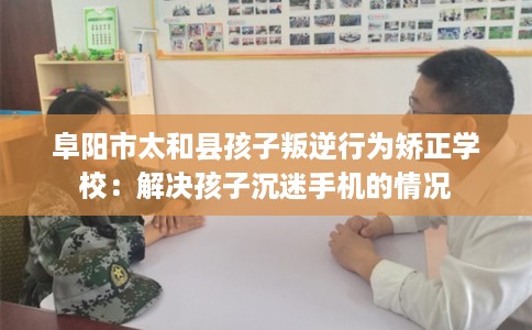 阜阳市太和县孩子叛逆行为矫正学校：解决孩子沉迷手机的情况