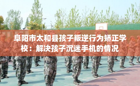 阜阳市太和县孩子叛逆行为矫正学校：解决孩子沉迷手机的情况