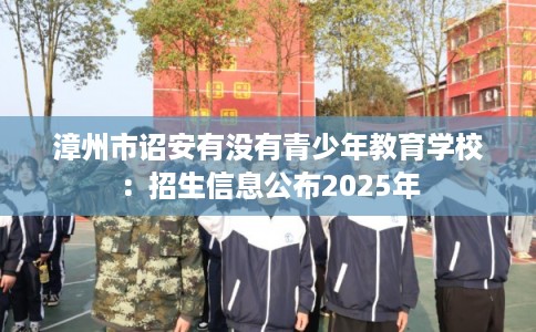 漳州市诏安有没有青少年教育学校：招生信息公布2025年