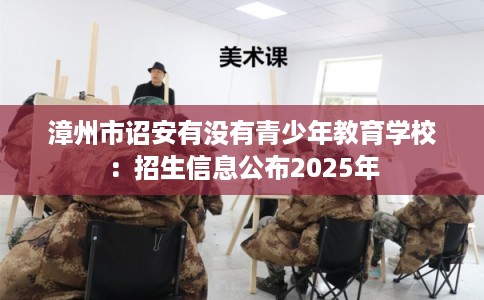 漳州市诏安有没有青少年教育学校：招生信息公布2025年