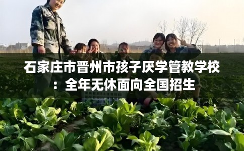 石家庄市晋州市孩子厌学管教学校：全年无休面向全国招生