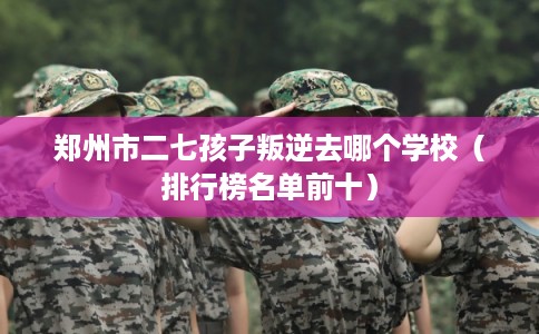 郑州市二七孩子叛逆去哪个学校（排行榜名单前十）