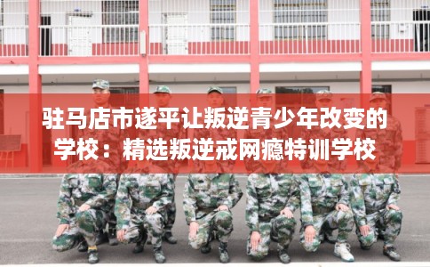 驻马店市遂平让叛逆青少年改变的学校：精选叛逆戒网瘾特训学校