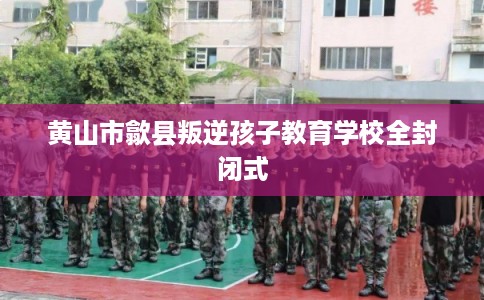 黄山市歙县叛逆孩子教育学校全封闭式