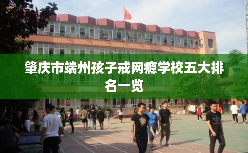 肇庆市端州孩子戒网瘾学校五大排名一览
