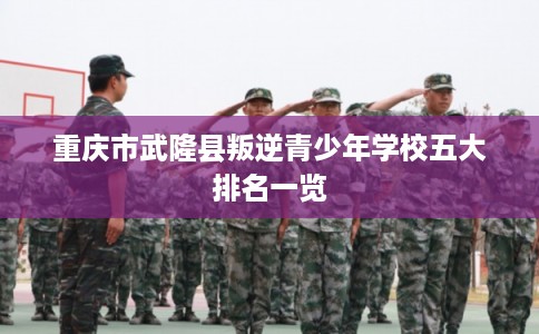 重庆市武隆县叛逆青少年学校五大排名一览