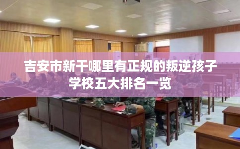 吉安市新干哪里有正规的叛逆孩子学校五大排名一览