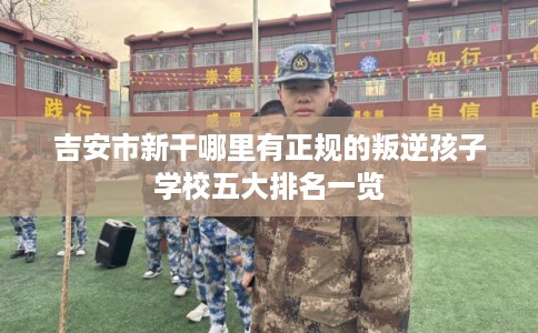 吉安市新干哪里有正规的叛逆孩子学校五大排名一览