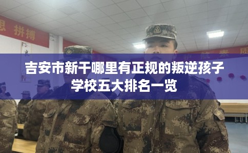 吉安市新干哪里有正规的叛逆孩子学校五大排名一览