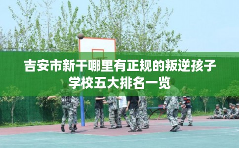 吉安市新干哪里有正规的叛逆孩子学校五大排名一览