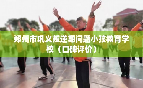 郑州市巩义叛逆期问题小孩教育学校（口碑评价）