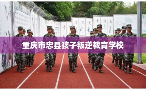 重庆市忠县孩子叛逆教育学校