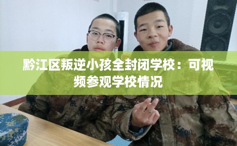 黔江区叛逆小孩全封闭学校：可视频参观学校情况