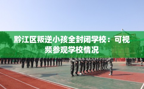 黔江区叛逆小孩全封闭学校：可视频参观学校情况