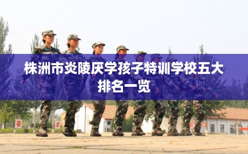 株洲市炎陵厌学孩子特训学校五大排名一览