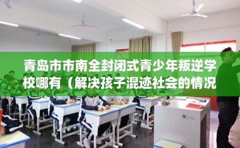 青岛市市南全封闭式青少年叛逆学校哪有（解决孩子混迹社会的情况）