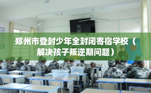 郑州市登封少年全封闭寄宿学校（解决孩子叛逆期问题）