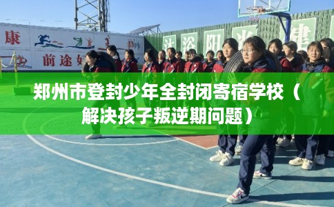 郑州市登封少年全封闭寄宿学校（解决孩子叛逆期问题）
