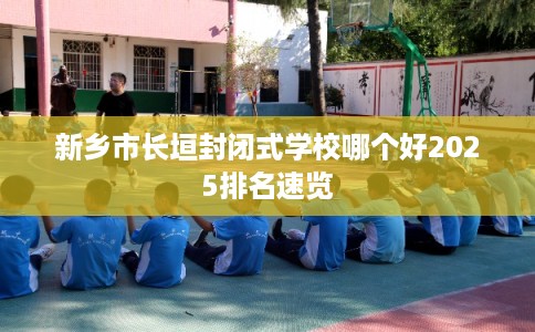 新乡市长垣封闭式学校哪个好2025排名速览