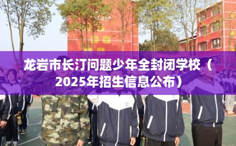 龙岩市长汀问题少年全封闭学校（2025年招生信息公布）