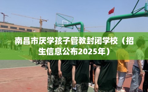 南昌市厌学孩子管教封闭学校（招生信息公布2025年）