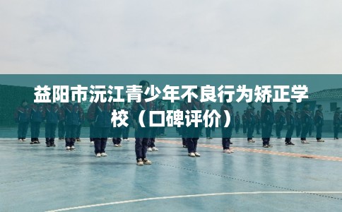 益阳市沅江青少年不良行为矫正学校（口碑评价）