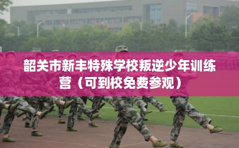 韶关市新丰特殊学校叛逆少年训练营（可到校免费参观）
