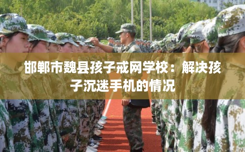 邯郸市魏县孩子戒网学校：解决孩子沉迷手机的情况