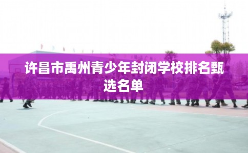 许昌市禹州青少年封闭学校排名甄选名单
