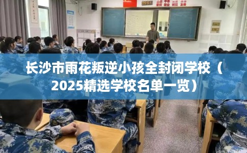 长沙市雨花叛逆小孩全封闭学校（2025精选学校名单一览）