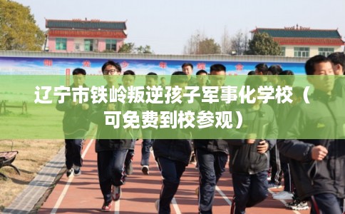辽宁市铁岭叛逆孩子军事化学校（可免费到校参观）