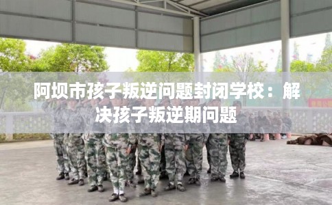 阿坝市孩子叛逆问题封闭学校：解决孩子叛逆期问题