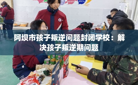 阿坝市孩子叛逆问题封闭学校：解决孩子叛逆期问题