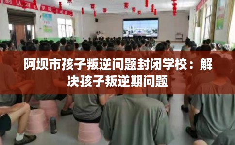 阿坝市孩子叛逆问题封闭学校：解决孩子叛逆期问题