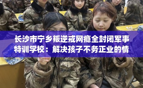 长沙市宁乡叛逆戒网瘾全封闭军事特训学校：解决孩子不务正业的情况