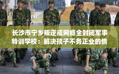 长沙市宁乡叛逆戒网瘾全封闭军事特训学校：解决孩子不务正业的情况