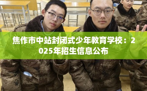 焦作市中站封闭式少年教育学校：2025年招生信息公布