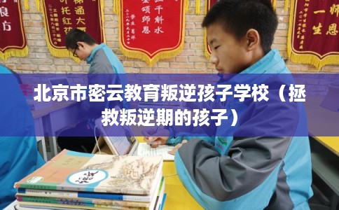 北京市密云教育叛逆孩子学校（拯救叛逆期的孩子）