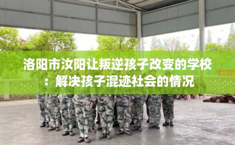 洛阳市汝阳让叛逆孩子改变的学校：解决孩子混迹社会的情况