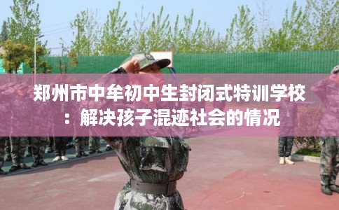 郑州市中牟初中生封闭式特训学校：解决孩子混迹社会的情况