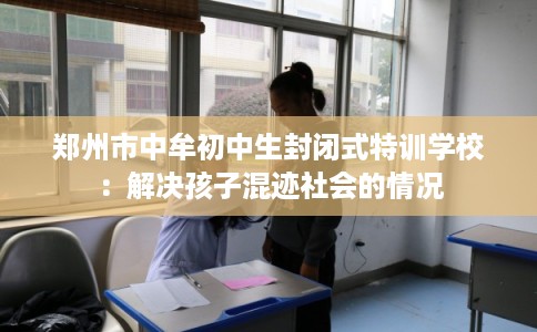 郑州市中牟初中生封闭式特训学校：解决孩子混迹社会的情况
