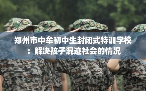 郑州市中牟初中生封闭式特训学校：解决孩子混迹社会的情况