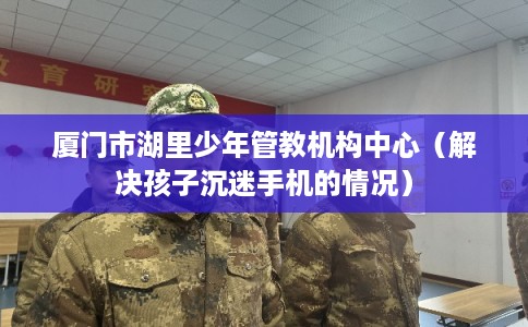 厦门市湖里少年管教机构中心（解决孩子沉迷手机的情况）