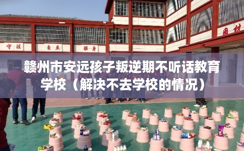 赣州市安远孩子叛逆期不听话教育学校（解决不去学校的情况）