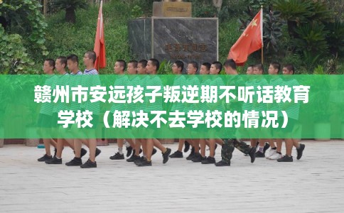 赣州市安远孩子叛逆期不听话教育学校（解决不去学校的情况）
