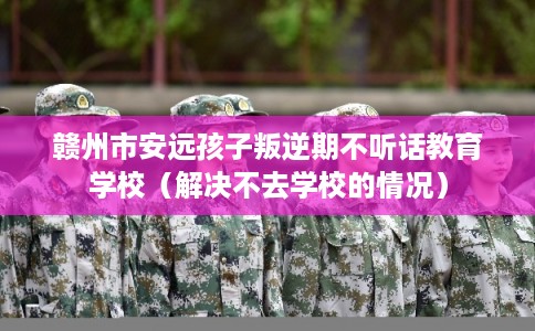 赣州市安远孩子叛逆期不听话教育学校（解决不去学校的情况）